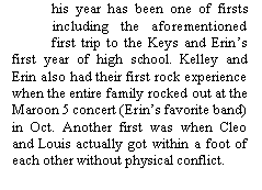 Text Box:            his year has been one of firsts
           including the aforementioned
           first trip to the Keys and Erin�s first year of high school. Kelley and Erin also had their first rock experience when the entire family rocked out at the Maroon 5 concert (Erin�s favorite band) in Oct. Another first was when Cleo and Louis actually got within a foot of each other without physical conflict.