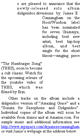 Text Box:                 e are pleased to announce that the
                newly-released solo album
                didgeridoo.diversions   by   James  E.Cunningham on the
Hoot/Wisdom label
has been nominated
for seven Grammys,
including best new
artist, best hip-hop
album, and best 
single for the short
throat�singing   piece�The Hamburger Song� 
(THBS), soon to become a cult classic. Watch for the upcoming release of the youtube video of THBS, which was filmed by Erin. 	Other tracks on the album include a didgeridoo version of �Amazing Grace� and a �Sonata for Saxophone and Didgeridoo�. Individual copies of the album will soon be available from itunes and at Amazon.com. For sample music and additional information see http://www.myspace.com/drjamesecunningham or visit Jamie�s webpage at the address below.
