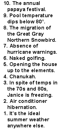 Text Box: 10. The annual  papaya festival.9. Pool temperature dips below 80�.8. The migration of the Great Gray Northern Snowbird.7. Absence of hurricane warnings.6. Naked golfing.5. Opening the house up to the elements.4. Chanukah.3. In spite of temps in the 70s and 80s, Janice is freezing.2. Air conditioner hibernation.1. It�s the ideal summer weather anywhere else.